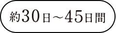 Approximately 30〜45 days