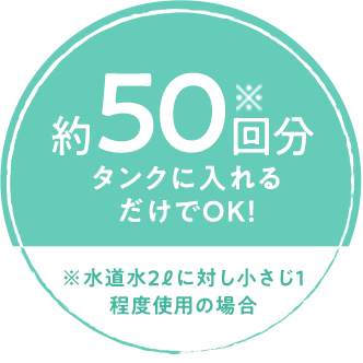 約50回※分タンクに入れるだけでOK！ 水道水2リットルに対し小さじ1程度使用の場合