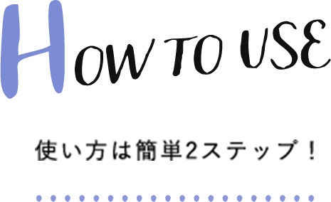 How to Use 使い方は簡単2ステップ！
