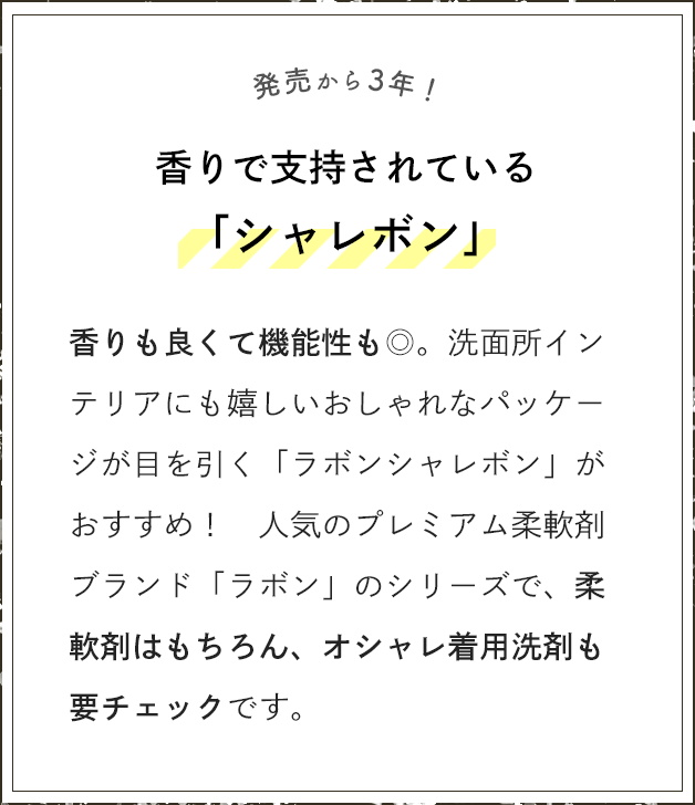 発売から3年！香りで支持されている「シャレボン」 香りも良くて機能性も◎。洗面所インテリアにも嬉しいおしゃれなパッケージが目を引く「ラボンシャレボン」がおすすめ！人気のプレミアム柔軟剤ブランド「ラボン」のシリーズで、柔軟剤はもちろん、オシャレ着用洗剤も要チェックです。