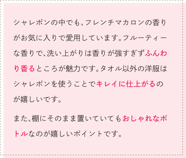 シャレボンの中でも、フレンチマカロンの香りがお気に入りで愛用しています。フルーティーな香りで、洗い上がりは香りが強すぎずふんわり香るところが魅力です。タオル以外の洋服はシャレボンを使うことでキレイに仕上がるのが嬉しいです。また、棚にそのまま置いていてもおしゃれなボトルなのが嬉しいポイントです。
