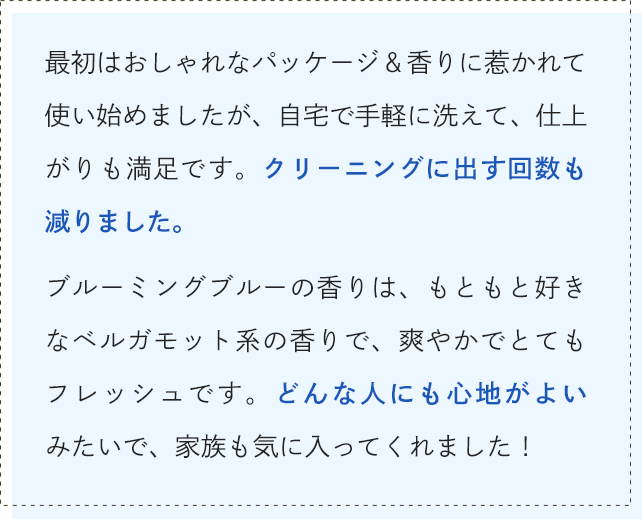秋冬になり、ニットなど特殊な素材の洋服も増えてきたので、オシャレ着洗剤を探していました。そこで出会ったのがシャレボン。最初はおしゃれなパッケージ＆香りに惹かれて使い始めましたが、自宅で手軽に洗えて、仕上がりも満足です。クリーニングに出す回数も減りました。ブルーミングブルーの香りは、もともと好きなベルガモット系の香りで、爽やかでとてもフレッシュです。どんな人にも心地がよいみたいで、家族も気に入ってくれました！
