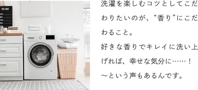 洗濯を楽しむコツとしてこだわりたいのが、“香り”にこだわること。好きな香りでキレイに洗い上げれば、幸せな気分に……！〜という声もあるんです。