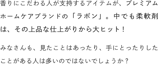 香りにこだわる人が支持するアイテムが、プレミアムホームケアブランドの「ラボン」。中でも柔軟剤は、その上品な仕上がりから大ヒット！みなさんも、見たことはあったり、手にとったりしたことがある人は多いのではないでしょうか？