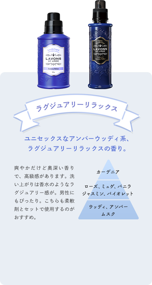 ラグジュアリーリラックス ユニセックスなアンバーウッディ系、ラグジュアリーリラックスの香り。 爽やかだけど奥深い香りで、高級感があります。洗い上がりは香水のようなラグジュアリー感が。男性にもぴったり。こちらも柔軟剤とセットで使用するのがおすすめ。