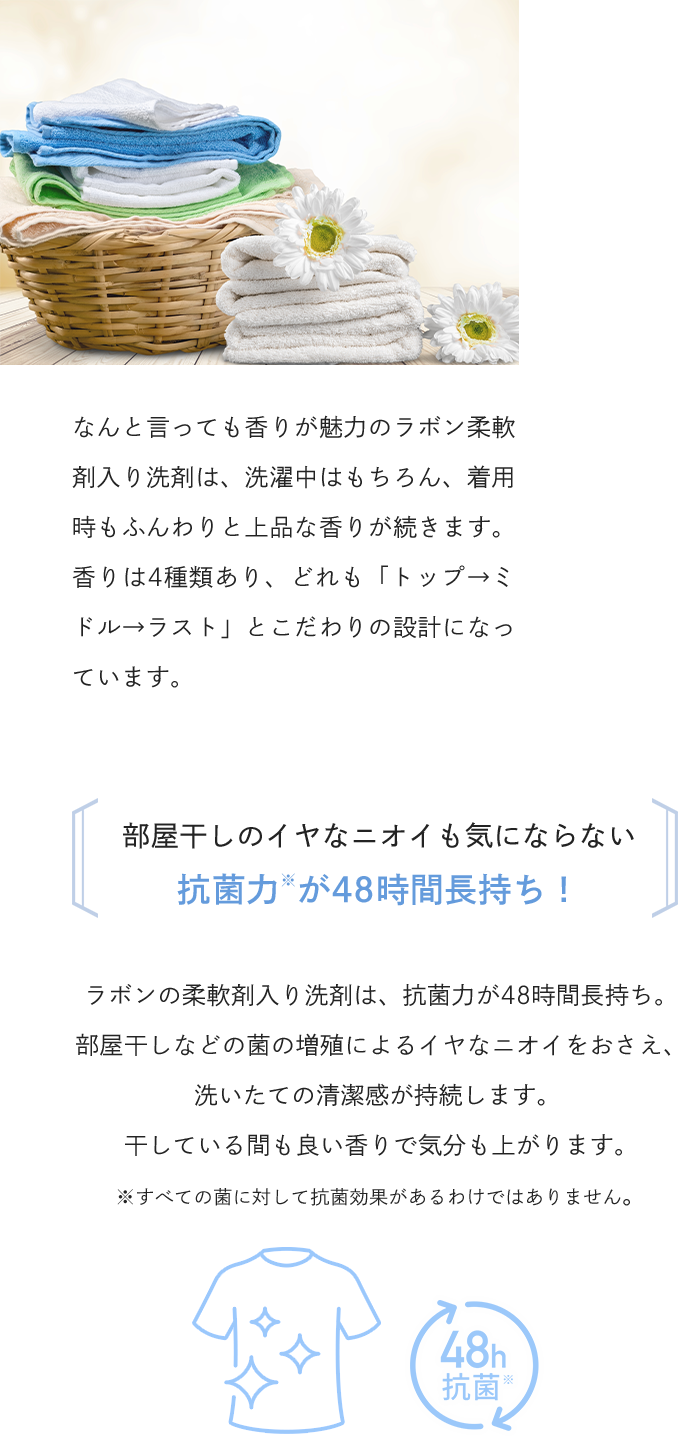 なんと言っても香りが魅力のラボン柔軟剤入り洗剤は、洗濯中はもちろん、着用時もふんわりと上品な香りが続きます。香りは4種類あり、どれも「トップ→ミドル→ラスト」とこだわりの設計になっています。