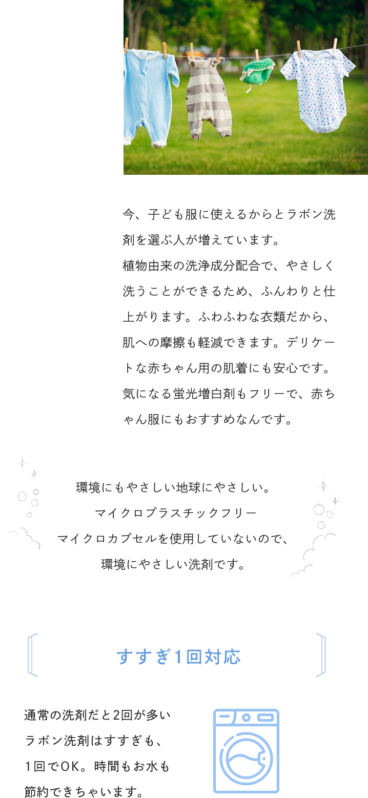 今、子ども服に使えるからとラボン洗剤を選ぶ人が増えています。植物由来の洗浄成分配合で、やさしく洗うことができるため、ふんわりと仕上がります。ふわふわな衣類だから、肌への摩擦も軽減できます。デリケートな赤ちゃん用の肌着にも安心です。気になる蛍光増白剤もフリーで、赤ちゃん服にもおすすめなんです。